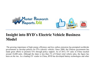 Insight into BYD`s Electric Vehicle Business
Model
The growing importance of high energy efficiency and low carbon emissions has prompted worldwide
governments to develop policies for EVs (electric vehicle). Since 2008, the Chinese government has
made great efforts to promote EVs through policy support. As of 2013, EV sales in China reached
around 14,600 units. Although the share is less than 1% of China's total vehicle sales, the figure has
been on the rise. As a leading EV vendor in China, BYD has developed battery technologies and other
 