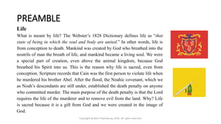 PREAMBLE
Copyright by Beth Piepenburg, 2016. All rights reserved.
Life
What is meant by life? The Webster’s 1828 Dictionary defines life as “that
state of being in which the soul and body are united.” In other words, life is
from conception to death. Mankind was created by God who breathed into the
nostrils of man the breath of life, and mankind became a living soul. We were
a special part of creation, even above the animal kingdom, because God
breathed his Spirit into us. This is the reason why life is sacred, even from
conception. Scripture records that Cain was the first person to violate life when
he murdered his brother Abel. After the flood, the Noahic covenant, which we
as Noah’s descendants are still under, established the death penalty on anyone
who committed murder. The main purpose of the death penalty is that the Lord
requires the life of the murderer and to remove evil from the land. Why? Life
is sacred because it is a gift from God and we were created in the image of
God.
 