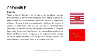 PREAMBLE
Copyright by Beth Piepenburg, 2016. All rights reserved.
Liberty
What is liberty? Liberty is to be free to do something, whereas
freedom means to be free from something. While liberty is granted by
God, freedom has to be maintained. Therefore, freedom is subordinate
to liberty. Because liberty is an unalienable right from the Creator, it
cannot be taken away from us, but we may be restricted from
exercising our liberties until we have gained our freedom. A child has
been given liberty from God, however his parents have restricted his
liberty until he/she comes of age and is no longer under the tutelage
of his/her parent. Likewise, God has given us liberty; however, we
must choose to exercise our rights or to be ruled by a king.
 