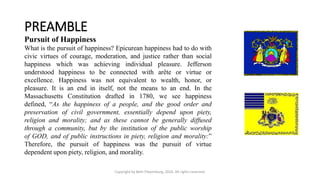 PREAMBLE
Copyright by Beth Piepenburg, 2016. All rights reserved.
Pursuit of Happiness
What is the pursuit of happiness? Epicurean happiness had to do with
civic virtues of courage, moderation, and justice rather than social
happiness which was achieving individual pleasure. Jefferson
understood happiness to be connected with arête or virtue or
excellence. Happiness was not equivalent to wealth, honor, or
pleasure. It is an end in itself, not the means to an end. In the
Massachusetts Constitution drafted in 1780, we see happiness
defined, “As the happiness of a people, and the good order and
preservation of civil government, essentially depend upon piety,
religion and morality; and as these cannot be generally diffused
through a community, but by the institution of the public worship
of GOD, and of public instructions in piety, religion and morality:”
Therefore, the pursuit of happiness was the pursuit of virtue
dependent upon piety, religion, and morality.
 
