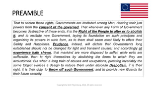 PREAMBLE
Copyright by Beth Piepenburg, 2016. All rights reserved.
That to secure these rights, Governments are instituted among Men, deriving their just
powers from the consent of the governed, That whenever any Form of Government
becomes destructive of these ends, it is the Right of the People to alter or to abolish
it, and to institute new Government, laying its foundation on such principles and
organizing its powers in such form, as to them shall seem most likely to effect their
Safety and Happiness. Prudence, indeed, will dictate that Governments long
established should not be changed for light and transient causes; and accordingly all
experience hath shewn, that mankind are more disposed to suffer, while evils are
sufferable, than to right themselves by abolishing the forms to which they are
accustomed. But when a long train of abuses and usurpations, pursuing invariably the
same Object evinces a design to reduce them under absolute Despotism, it is their
right, it is their duty, to throw off such Government, and to provide new Guards for
their future security.
 
