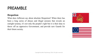 PREAMBLE
Copyright by Beth Piepenburg, 2016. All rights reserved.
Despotism
What does Jefferson say about absolute Despotism? When there has
been a long series of abuses and illegal seizures that reveals an
outright tyranny, it’s not only the people’s right but it is their duty to
throw off an oppressive Government, and provide new Guards for
their future society.
 