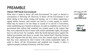 PREAMBLE
Copyright by Beth Piepenburg, 2016. All rights reserved.
Throw Off Such Government
What does it mean to throw off such Government? To expel or discard is
synonymous to throwing off. However, to throw off the Government is not
about taking to the streets rioting and looting, nor is it about organizing a
ragtag militia, because such actions can lead to a worse regime in control.
What may be meant is for the States to secede or to call for a Convention,
while establishing new Guards or defenses. In order to establish a new Form of
government that reflects that mankind was created equal in the respect that
they were endowed by their Creator with certain unalienable rights, the people
have to call on God. For example, while the South had grievances against the
federal government and chose to secede, they lacked God’s blessing because
they had forgotten that all their slaves were also created equal in the respect
that they were endowed by their Creator with certain unalienable rights. In
order to throw off the Government and establish new Guards, it takes a
righteous people working in harmony with the Creator.
 