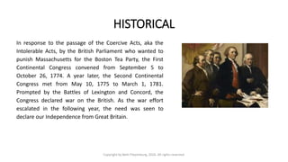 HISTORICAL
In response to the passage of the Coercive Acts, aka the
Intolerable Acts, by the British Parliament who wanted to
punish Massachusetts for the Boston Tea Party, the First
Continental Congress convened from September 5 to
October 26, 1774. A year later, the Second Continental
Congress met from May 10, 1775 to March 1, 1781.
Prompted by the Battles of Lexington and Concord, the
Congress declared war on the British. As the war effort
escalated in the following year, the need was seen to
declare our Independence from Great Britain.
Copyright by Beth Piepenburg, 2016. All rights reserved.
 