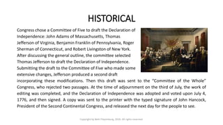 HISTORICAL
Congress chose a Committee of Five to draft the Declaration of
Independence: John Adams of Massachusetts, Thomas
Jefferson of Virginia, Benjamin Franklin of Pennsylvania, Roger
Sherman of Connecticut, and Robert Livingston of New York.
After discussing the general outline, the committee selected
Thomas Jefferson to draft the Declaration of Independence.
Submitting the draft to the Committee of Five who made some
extensive changes, Jefferson produced a second draft
incorporating these modifications. Then this draft was sent to the “Committee of the Whole”
Congress, who rejected two passages. At the time of adjournment on the third of July, the work of
editing was completed, and the Declaration of Independence was adopted and voted upon July 4,
1776, and then signed. A copy was sent to the printer with the typed signature of John Hancock,
President of the Second Continental Congress, and released the next day for the people to see.
Copyright by Beth Piepenburg, 2016. All rights reserved.
 
