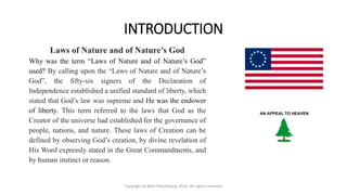 INTRODUCTION
Laws of Nature and of Nature’s God
Why was the term “Laws of Nature and of Nature’s God”
used? By calling upon the “Laws of Nature and of Nature’s
God”, the fifty-six signers of the Declaration of
Independence established a unified standard of liberty, which
stated that God’s law was supreme and He was the endower
of liberty. This term referred to the laws that God as the
Creator of the universe had established for the governance of
people, nations, and nature. These laws of Creation can be
defined by observing God’s creation, by divine revelation of
His Word expressly stated in the Great Commandments, and
by human instinct or reason.
Copyright by Beth Piepenburg, 2016. All rights reserved.
 