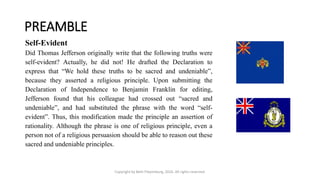 PREAMBLE
Copyright by Beth Piepenburg, 2016. All rights reserved.
Self-Evident
Did Thomas Jefferson originally write that the following truths were
self-evident? Actually, he did not! He drafted the Declaration to
express that “We hold these truths to be sacred and undeniable”,
because they asserted a religious principle. Upon submitting the
Declaration of Independence to Benjamin Franklin for editing,
Jefferson found that his colleague had crossed out “sacred and
undeniable”, and had substituted the phrase with the word “self-
evident”. Thus, this modification made the principle an assertion of
rationality. Although the phrase is one of religious principle, even a
person not of a religious persuasion should be able to reason out these
sacred and undeniable principles.
 