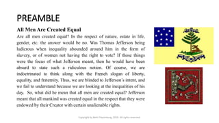 PREAMBLE
Copyright by Beth Piepenburg, 2016. All rights reserved.
All Men Are Created Equal
Are all men created equal? In the respect of nature, estate in life,
gender, etc. the answer would be no. Was Thomas Jefferson being
ludicrous when inequality abounded around him in the form of
slavery, or of women not having the right to vote? If those things
were the focus of what Jefferson meant, then he would have been
absurd to state such a ridiculous notion. Of course, we are
indoctrinated to think along with the French slogan of liberty,
equality, and fraternity. Thus, we are blinded to Jefferson’s intent, and
we fail to understand because we are looking at the inequalities of his
day. So, what did he mean that all men are created equal? Jefferson
meant that all mankind was created equal in the respect that they were
endowed by their Creator with certain unalienable rights.
 