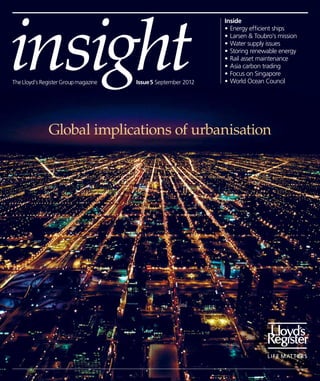 insight
                                                               Inside
                                                               •	Energy efficient ships
                                                               •	Larsen & Toubro’s mission
                                                               •	Water supply issues
                                                               •	Storing renewable energy
                                                               •	Rail asset maintenance
                                                               •	Asia carbon trading
                                                               •	Focus on Singapore
The Lloyd’s Register Group magazine   Issue 5 September 2012   •	World Ocean Council




              Global implications of urbanisation
 