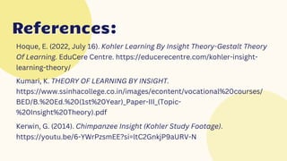 References:
References:
Hoque, E. (2022, July 16). Kohler Learning By Insight Theory-Gestalt Theory
Of Learning. EduCere Centre. https://educerecentre.com/kohler-insight-
learning-theory/
Kumari, K. THEORY OF LEARNING BY INSIGHT.
https://www.ssinhacollege.co.in/images/econtent/vocational%20courses/
BED/B.%20Ed.%20(1st%20Year)_Paper-III_(Topic-
%20Insight%20Theory).pdf
Kerwin, G. (2014). Chimpanzee Insight (Kohler Study Footage).
https://youtu.be/6-YWrPzsmEE?si=ltC2GnkjP9aURV-N
 