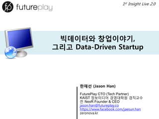 빅데이터와창업이야기, 그리고Data-Driven Startup 
한재선(Jason Han) 
FuturePlayCTO (Tech Partner) 
KAIST 정보미디어경영대학원겸직교수 
전NexRFounder & CEO 
jason.han@futureplay.co 
https://www.facebook.com/jaesun.han 
zeronova.kr 
1stInsight Live 2.0  