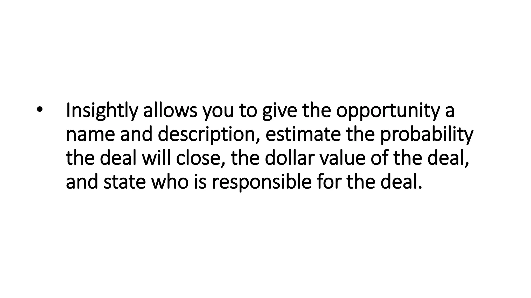 • Insightly allows you to give the opportunity a
name and description, estimate the probability
the deal will close, the dollar value of the deal,
and state who is responsible for the deal.
 