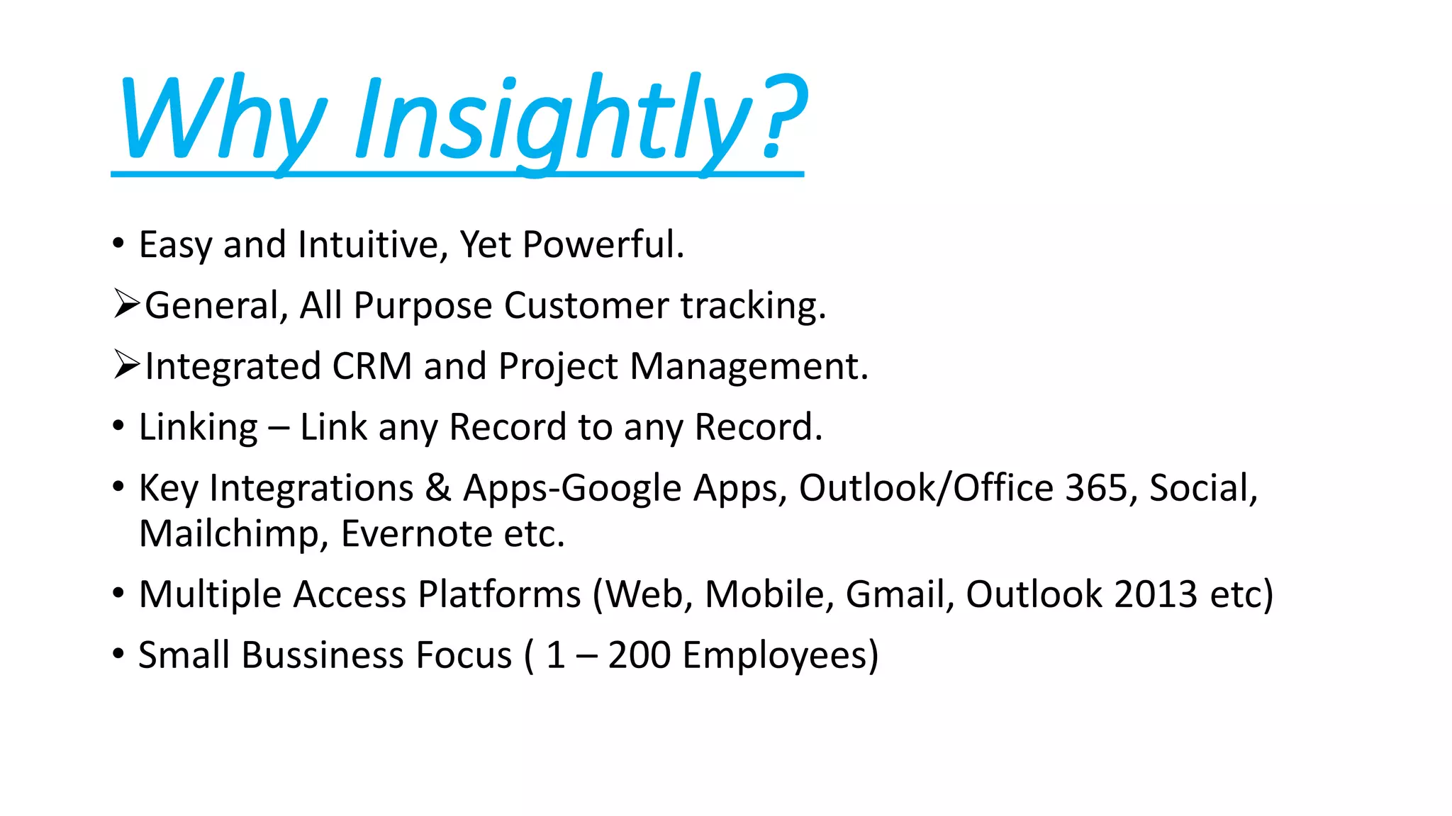 Why Insightly?
• Easy and Intuitive, Yet Powerful.
General, All Purpose Customer tracking.
Integrated CRM and Project Management.
• Linking – Link any Record to any Record.
• Key Integrations & Apps-Google Apps, Outlook/Office 365, Social,
Mailchimp, Evernote etc.
• Multiple Access Platforms (Web, Mobile, Gmail, Outlook 2013 etc)
• Small Bussiness Focus ( 1 – 200 Employees)
 