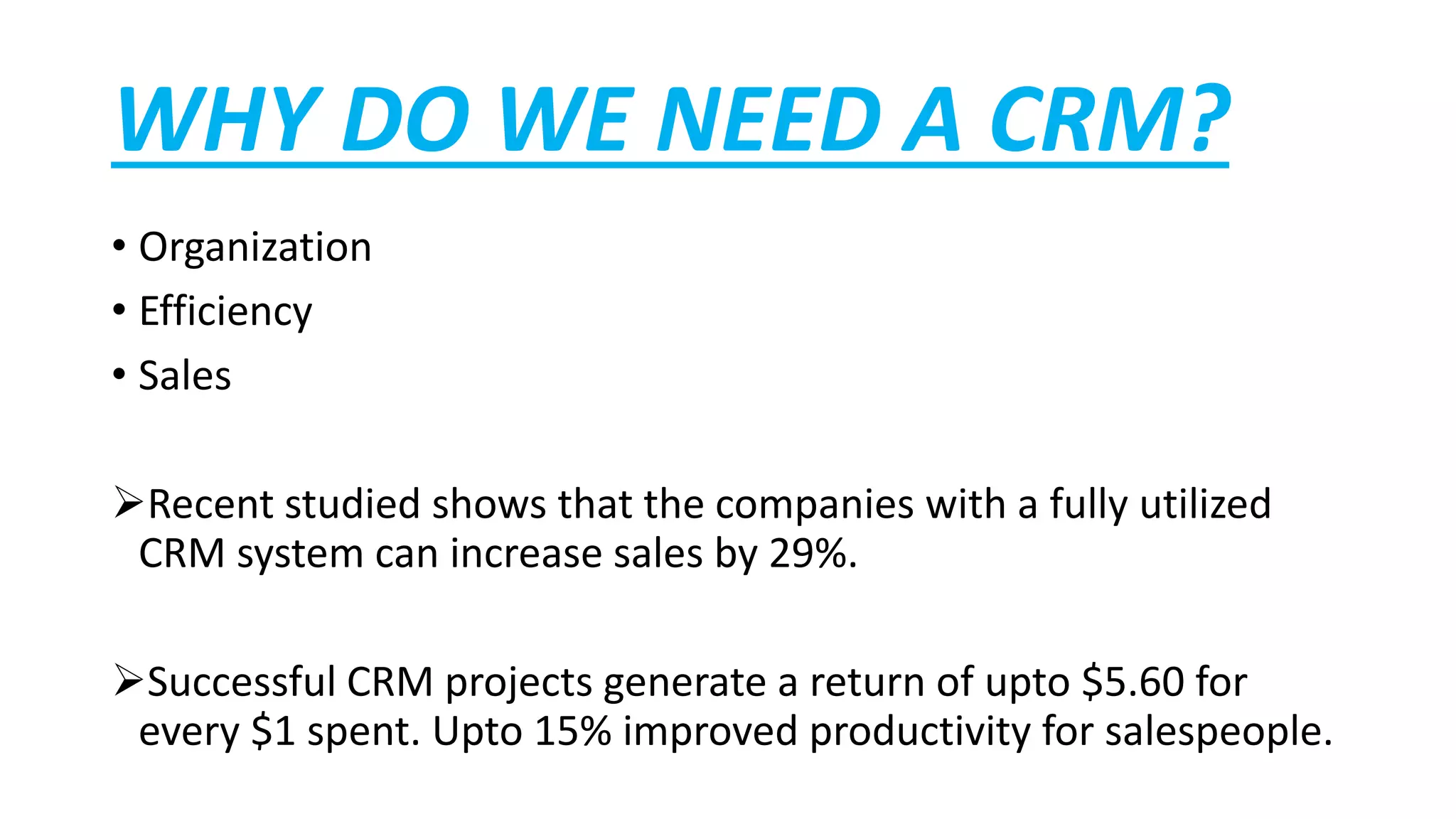 WHY DO WE NEED A CRM?
• Organization
• Efficiency
• Sales
Recent studied shows that the companies with a fully utilized
CRM system can increase sales by 29%.
Successful CRM projects generate a return of upto $5.60 for
every $1 spent. Upto 15% improved productivity for salespeople.
 