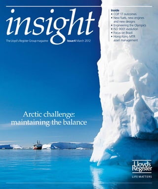 insight
                                                           Inside
                                                           •	COP 17 outcomes
                                                           •	New fuels, new engines
                                                           	 and new designs
                                                           •	Engineering the Olympics
                                                           •	ISO 9001 evolution
                                                           •	Focus on Brazil
                                                           •	Hong Kong MTR 	
The Lloyd’s Register Group magazine   Issue 4 March 2012   	 asset management




      Arctic challenge:
   maintaining the balance
 