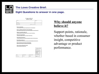 The Lowe Creative Brief:  Eight Questions to answer in one page. Why should anyone believe it?   Support points, rationale, whether based in consumer insight, competitive advantage or product performance.   