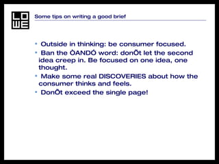 Some tips on writing a good brief Outside in thinking: be consumer focused. Ban the “AND” word: don’t let the second idea creep in. Be focused on one idea, one thought. Make some real DISCOVERIES about how the consumer thinks and feels. Don’t exceed the single page! 