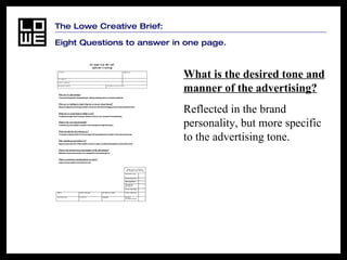 The Lowe Creative Brief:  Eight Questions to answer in one page. What is the desired tone and manner of the advertising?   Reflected in the brand personality, but more specific to the advertising tone.   
