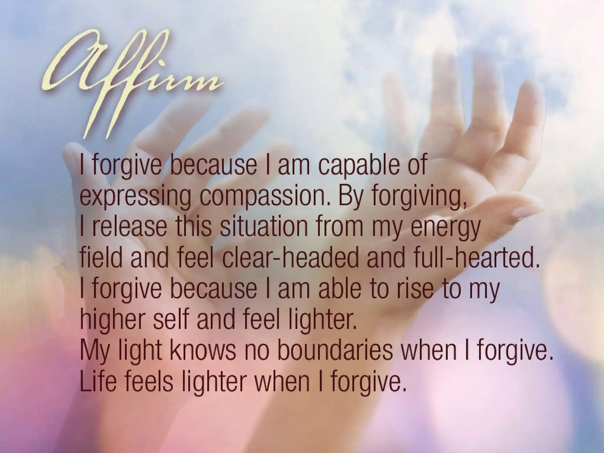 Affirm: I forgive because I am capable of expressing compassion. By forgiving, I release this situation from my energy field and feel clear headed and full hearted. I forgive because I am able to rise to my higher self and feel lighter. My light knows no boundaries when I forgive. Life feels lighter when I forgive. 