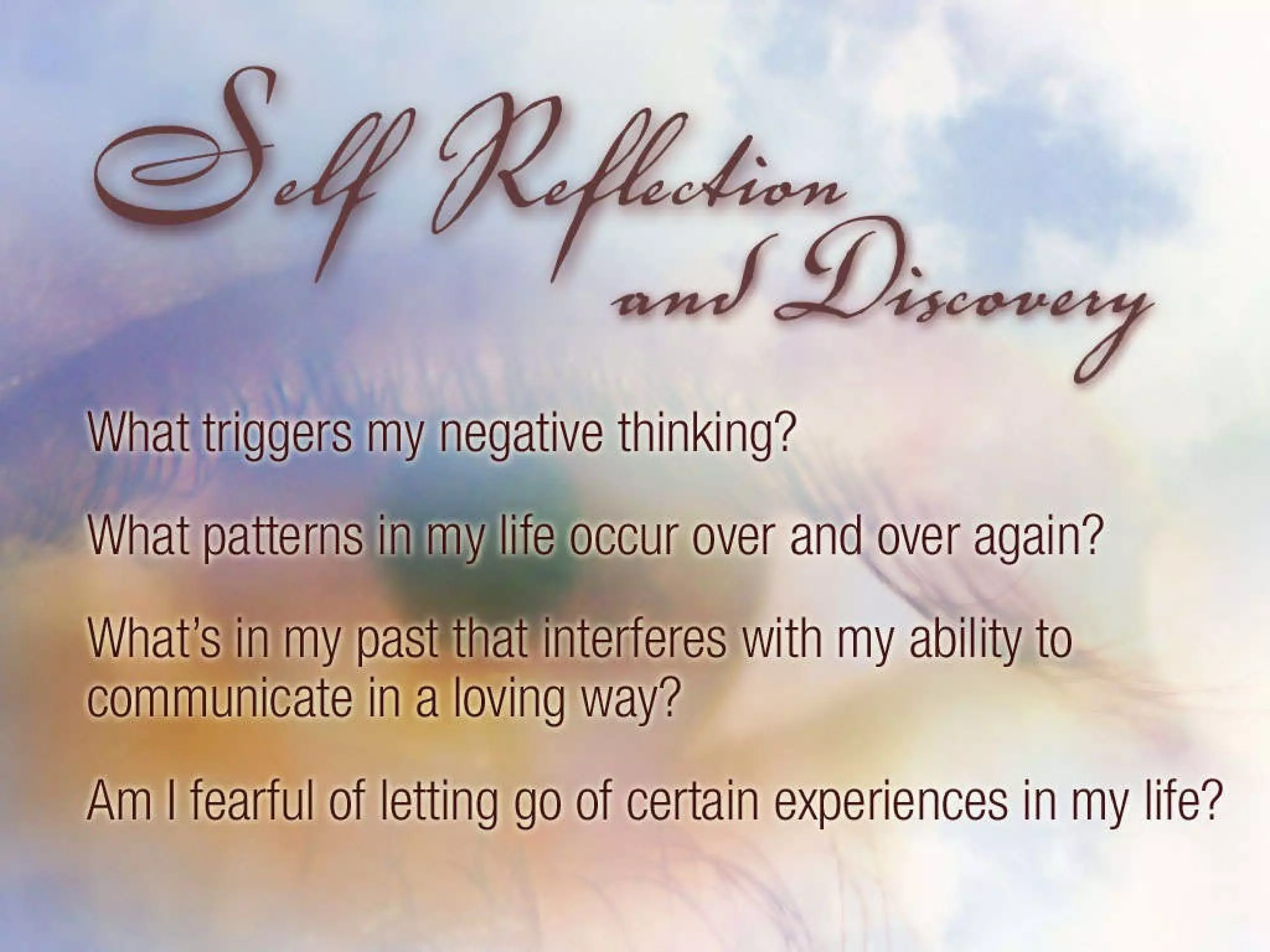 Self Reflection and Discovery: What triggers my negative thinking? What patterns in my life occur over and over again? What’s in my past that interferes with my ability to communicate in a loving way? Am I fearful of letting go of certain experiences in my life. 