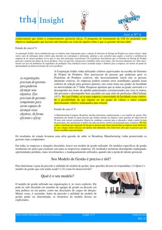 conhecimento que limita o comportamento gerencial eficaz. O programa de treinamento da USI foi projetado com
objetivos inadequados que haviam sido baseados na visão de alguém sobre o que os gerentes devem saber.

Estudo de caso nº 4
A corporação Foldin havia estabelecido que os critérios mais importantes para a seleção de Gestores de Design de Produto era serem criativo. Após
vários anos de utilização deste critério para decisões de contratação e promoção, pediram a um consultor para ajudar a resolver o problema da
empresa de ter menos produtos novos que os seus dois principais concorrentes. Os consultores descobriram que os Gerentes de Desing de Produto
geravam a maioria das ideias de novos produtos. Uma vez que eles começavam a trabalhar sobre essas ideias, eles ficavam relutantes em "abrir mão",
mesmo em face de problemas de engenharia de produção. Esta relutância estava custando tempo e dinheiro para a empresa, em termos de perda de
oportunidades de desenvolvimento de novos produtos.

                                           A Corporação foldin vinha utilizando critérios equivocados na escolha de Gerentes
                                           de Projeto de Produtos. Eles precisavam de pessoas que poderiam gerir os
                                           Projetistas de Produtos criativos, não necessariamente serem elas as pessoas
                                           altamente criativas. As empresas podem cometer erros semelhantes quando usam
                                           critérios de seleção para gestores juniores, tais como notas nas grades da faculdade
                                           ou universidades de 1ª linha. Pesquisas apontam que as notas na grade curricular e o
                                           desempenho nos testes de aptidão padronizados correlacionados uns com os outros,
                                           não preveem o desempenho bem sucedido em uma série de profissões (McClelland,
                                           1973). No caso Foldin, ou se uma empresa a notoriedade da faculdade como critério,
                                           há a possibilidade de que alguém ou um grupo de valores e mitos estejam
                                           determinando critérios inadequados para seleção.

                                           Estudo de caso nº 5

                                           A Manufacturing Company Broadway decidiu determinar empiricamente o seu modelo de gestão. Eles
                                           projetaram um estudo no quais pessoas que tinham entrado na empresa como gerentes de supervisão de
                                           20 anos atrás seriam examinados. Depois de combinar a amostra para a educação e idade a partir da data
                                           da promoção, eles analisaram os dados em cada um destes critérios de promoção para a empresa. Por fim,
                                           a única conclusão que chegaram foi de que as pessoas que foram promovidas na empresa eram diferentes
                                           de seus colegas menos eficazes em apenas uma dimensão, eles eram mais altos que as pessoas que não
                                           foram escolhidas para promoção.

Os resultados do estudo levantou uma séria questão de saber se Broadway Manufacturing vinha promovendo os
gestores mais competentes.

Em todas as empresas e situações discutidas, houve um modelo de gestão utilizado. Os modelos específicos de gestão
resultaram em ações que custaram caro para as respectivas empresas. Os resultados incluíram desempenho inadequado,
oportunidades perdidas, maus investimentos, e inadequadamente utilizados, quando não a perda de talento gerencial.

                                       Seu Modelo de Gestão é preciso e útil?
Para determinar o grau de precisão e utilidade do modelo de gestão, duas questões devem ser respondidas: (1) Qual é o
modelo de gestão que está sendo usado? e (2) como foi desenvolvido?

                            Qual é o seu modelo?

O modelo de gestão utilizado nas organizações é, às vezes explicito. Ele
pode ter sido discutido em reuniões de equipes de gestão ou descrito em
uma política ou em partes, como nas descrições de cargos de direção.
Muitas vezes, é assumida. Antes da precisão e utilidade do modelo de
gestão poder ser determinada, os elementos do modelo devem ser
explicitados.




trh4| Gestão Estratégica de Recursos Humanos                              Insight nº 6                                            Junho de 2012
                                                                                                                                        pág. 3/7
 