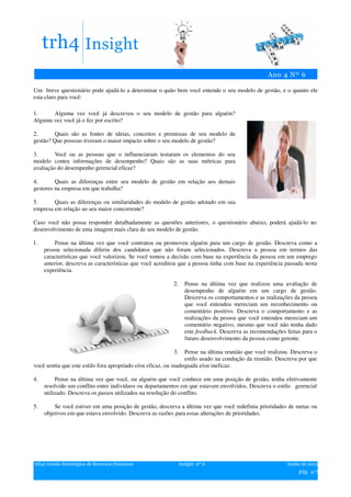 Um breve questionário pode ajudá-lo a determinar o quão bem você entende o seu modelo de gestão, e o quanto ele
esta claro para você:

1.     Alguma vez você já descreveu o seu modelo de gestão para alguém?
Alguma vez você já o fez por escrito?

2.      Quais são as fontes de ideias, conceitos e premissas de seu modelo de
gestão? Que possoas tiveram o maior impacto sobre o seu modelo de gestão?

3.       Você ou as pessoas que o influenciaram testaram os elementos do seu
modelo contra informações de desempenho? Quais são as suas métricas para
avaliação do desempenho gerencial eficaz?

4.       Quais as diferenças entre seu modelo de gestão em relação aos demais
gestores na empresa em que trabalha?

5.      Quais as diferenças ou similaridades do modelo de gestão adotado em sua
empresa em relação ao seu maior concorrente?

Caso você não possa responder detalhadamente as questões anteriores, o questionário abaixo, poderá ajudá-lo no
desenvolvimento de uma imagem mais clara de seu modelo de gestão.

1.       Pense na última vez que você contratou ou promoveu alguém para um cargo de gestão. Descreva como a
     pessoa selecionada diferiu dos candidatos que não foram selecionados. Descreva a pessoa em termos das
     características que você valorizou. Se você tomou a decisão com base na experiência da pessoa em um emprego
     anterior, descreva as características que você acreditou que a pessoa tinha com base na experiência passada nesta
     experiência.

                                                          2.     Pense na última vez que realizou uma avaliação de
                                                                 desempenho de alguém em um cargo de gestão.
                                                                 Descreva os comportamentos e as realizações da pessoa
                                                                 que você entendeu mereciam um reconhecimento ou
                                                                 comentário positivo. Descreva o comportamento e as
                                                                 realizações da pessoa que você entendeu mereciam um
                                                                 comentário negativo, mesmo que você não tenha dado
                                                                 este feedback. Descreva as recomendações feitas para o
                                                                 futuro desenvolvimento da pessoa como gerente.

                                                          3.     Pense na última reunião que você realizou. Descreva o
                                                                 estilo usado na condução da reunião. Descreva por que
você sentiu que este estilo fora apropriado e/ou eficaz, ou inadequada e/ou ineficaz.

4.        Pense na última vez que você, ou alguém que você conhece em uma posição de gestão, tenha efetivamente
     resolvido um conflito entre indivíduos ou departamentos em que estavam envolvidos. Descreva o estilo gerencial
     utilizado. Descreva os passos utilizados na resolução do conflito.

5.       Se você estiver em uma posição de gestão, descreva a última vez que você redefiniu prioridades de metas ou
     objetivos em que estava envolvido. Descreva as razões para essas alterações de prioridades.




trh4| Gestão Estratégica de Recursos Humanos                   Insight nº 6                               Junho de 2012
                                                                                                               pág. 4/7
 