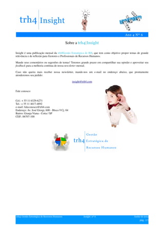 Sobre a trh4|Insight

Insight é uma publicação mensal da trh4|Gestão Estratégica de RH, que tem como objetivo propor temas de grande
relevância e de reflexão para Gestores e Profissionais de Recursos Humanos.

Mande seus comentários ou sugestões de temas! Teremos grande prazer em compartilhar sua opinião e aproveitar seu
feedback para a melhoria contínua de nossa newsletter mensal.

Caso não queira mais receber nossa newsletter, mande-nos um e-mail no endereço abaixo, que prontamente
atenderemos seu pedido:

                                                   insight@trh4.com


Fale conosco:


Cel.: + 55 11 6329-6271
Tel.: + 55 11 4617-4892
e-mail: faleconosco@trh4.com
Endereço: Av. José Giorgi, 600 - Bloco 9 Cj. 04
Bairro: Granja Viana - Cotia / SP
CEP.: 06707-100




trh4| Gestão Estratégica de Recursos Humanos                Insight nº 6                           Junho de 2012
                                                                                                        pág. 7/7
 