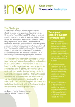 Case Study:




The Challenge
Faced with the challenge of improving on what was
already an award-winning standard of customer service,          The approach
Co-operative Financial Services (CFS) set out on a journey      needed to support
to drive customer focus within its telephony contact centres.   3 strategic goals:
Having built a substantial body of insight through a tracking
study implemented 2 years earlier, CFS realised that            1.	Maintain Service –
feedback at the adviser level was needed in order to get the        CFS needed to maintain
necessary traction around customer satisfaction on the front        industry leading levels
line. This would also enable them to transform their quality        of customer satisfaction
assurance programme and move away from internally
                                                                    and advocacy through a
focussed measures to one where the judgement of what
                                                                    period of substantial busi-
constitutes great service was judged by their customers.
                                                                    ness change, including
“The InsightNow approach provides us with a                         the merger with another

new means of measuring real time satisfaction                       business.

levels with customer interactions at advisor                    2.	 Improve Efficiency –
level, in order to get greater focus on customer                    across the end-to-end
satisfaction and in particular  call resolution                     processes through elimi-
and  reduced levels of unnecessary contacts.                        nation of unnecessary
Early indications are positive - the CSAT scores                    contact and through
delivered by the pilot team, as measured by                         improved First Call
our traditional research measure, hit an all                        Resolution.
time high 2 months into the pilot and there is a                3.	Engage Colleagues –
feel about the team that the Customer has just                      in the front office, via
become even more important now…”                                    metrics that measure
                                                                    individual performance,
Jon Bowen, Head of Customer Service,
                                                                    and in support areas by
The Co-operative Financial Services
                                                                    bringing the customer
                                                                    voice to the table.
 