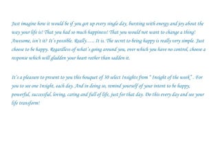Just imagine how it would be if you got up every single day, bursting with energy and joy about the way your life is! That you had so much happiness! That you would not want to change a thing! Awesome, isn’t it? It’s possible. Really….. It is. The secret to being happy is really very simple. Just choose to be happy. Regardless of what’s going around you, over which you have no control, choose a response which will gladden your heart rather than sadden it. It’s a pleasure to present to you this bouquet of 30 select Insights from “ Insight of the week” . For you to see one Insight, each day. And in doing so, remind yourself of your intent to be happy, powerful, successful, loving, caring and full of life, just for that day. Do this every day and see your life transform! 