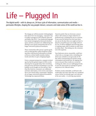 14




Life – Plugged In
The digital world – with its always-on, 24-hour cycle of information, communication and media –
­ ermeates lifestyles, shaping the way people interact, consume and make sense of the world we live in.
p



                         The changes are well documented. Anthropologists
                                                            ­                Futurists predict that our electronic connect-
                         have shown how text messaging – expected to top     edness will continue to impact daily lives in
                         9.4 trillion messages by 2016 (Informa Telecoms
                                                                ­            profound ways, including the way we consume.
                         and Media, May 2012) – has transformed language;    It may seem far-fetched now, but some futur-
                         how instant messaging has shortened attention       ists can see the day when you might not have to
                         spans, and how consumers are collaborating and      shop for yourself because your fridge will do it
                         sharing in new-found communities that are no        for you. It will be intelligent and, knowing when
                         longer restricted by physical boundaries.           it is getting empty, able to initiate an order from
                                                                             an online shop – thus taking you, the consumer,
                         These communities often pursue a greater good,      out of the equation.
                         such as reducing their carbon footprint or help-
                         ing others with practical information on things     Your bathroom mirror, meanwhile, could have
                         as diverse as home health remedies, fashion         a dual role as a message centre, reminding you
                         trends and where to spot a shopping bargain.        about your schedule as you get ready for the
                                                                             day, and/or summarizing your home’s energy
                         From a consumer perspective, computer technol-      consumption and production. By tapping your
                         ogy has had the greatest impact of all by revolu-   mirror you post these results on a social net-
                         tionizing the way people shop. Now everything       working site, where you are challenging friends
                         from groceries and home furnishings to cars and     to earn the most points to exchange for games
                         holidays can be bought over the internet. More      and prizes to be collected online.
                         than this, however, consumers can collaborate
                         and share information, write reviews and impart     If all this sounds outlandish, scroll back to the
                         tips in new-found online communities. Shoppers      world today and notice that what was considered
                         are no longer restricted by physical boundaries.    science fiction two decades ago is not only part
                         Technology has empowered them.                      of the new reality – it is driving expectations
 