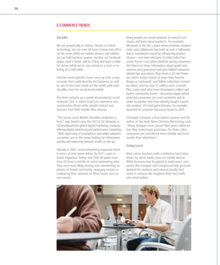 16



     E-commerce trends


     SoLoMo                                                    Many people use social networks to research pur-
                                                               chases and learn about products. For example,
     We are perpetually in motion. Thanks to online            Mumsnet in the UK, a place where mothers compare
     technology, we can now all have a home and office         notes and collaborate, has built up such a following
     on the move. With our mobile phones and tablets,          that is considered crucial for influencing product
     we can field business queries, monitor our Facebook       choices – and even elections. In India, India Con-
     pages, send a Tweet, add to a blog and book a table       sumer Forum is an online platform giving consumers
     for dinner while we’re, say, sitting on a train or re-    the chance to share information about goods and
     laxing at a café table.                                   services, post grievances and give helpful consumer-
                                                               related tips and advice. Then there is US site Pinter-
     Internet trend watchers have come up with a new           est, which invites visitors to share their favorite
     acronym that could describe this behavior as well         things on ‘pinboards’ and follow collections created
     as one of the main trends on the world wide web:          by others, and has over 12 million users a month.
     SoLoMo, short for social-local-mobile.                    Plus, many retail sites have developed a sellers and
                                                               buyers community forum – discussion pages where
     The term conjures up a world dominated by social          potential consumers can read comments and re-
     networks (So), in which local (Lo) commerce and           views by posters who have already bought a partic-
     communities thrive while people interact and              ular product. US retail giant Amazon, for example,
     transact from their mobile (Mo) devices.                  launched its customer discussion board in 2007.

     “The Social, Local, Mobile (SoLoMo) revolution is         Christoph Schwarzl, a Kurt Salmon partner and the
     here,” says Daniel Laury, the CEO of LSF Network, a       author of the book New Online Retailing, said,
     US-headquartered global digital marketing company         “Many shoppers now consult their peers online be-
     offering digital advertising and performance marketing.   fore they make major purchases. For them, other
     “With rapid rates of smartphone and tablet adoption,      consumers are considered more reliable and trust-
     consumers are on the move, looking for information        worthy than advertisers.”
     quickly and expecting relevant results on the go.”
                                                               Going Local
     Already in 2007, social networking surpassed email
     in terms of time spent online. By 2011, users in          Next comes business, with a definitive local twist,
     I
     ­srael, Argentina, Turkey and Chile all spent more        driven by social media users on mobile devices.
     than 10 hours a month on social networking sites.         While business may be global in many ways, com-
     They were most likely sharing and commenting on           panies like Groupon and LivingSocial help generate
     photos of friends and family, swapping recipes or         demand for products and services locally. And
     comparing their opinions on films, books and cur-         check-in services like shopkick drive foot traffic
     rent events.                                              into retail outlets.
 