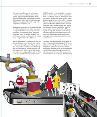 InsightOn: Consumption 3.0 21




Despite its tremendous size, the experience of        CBRE Group, Inc, it was reported that e-commerce
e
­ -commerce is not even fully evolved yet, says       had seen its share of core retail sales captured rise
Paludan. Right now, popular shopping sites in-        from 3 to 6 percent during the past six years; while
clude large marketplaces that aggregate the goods     the majority of bricks-and-mortar retailers’ shares
of thousands of sellers, such as Amazon.com and       declined during the same period. Jeffrey B Edelman,
Alibaba.com, or giant retailers with a large web      Director of the assurance, tax and consulting firm
footprint such as Walmart.com.                        McGladrey & Pullen, LLP, believes that “2012 will
                                                      be another year of lethargic growth, store closings
In the future, we may shop in 3D virtual malls that   and increased focus on everyday low prices by
are architectural masterpieces and, at some point,    s
                                                      ­ everal major retailers, all of which will have a
we may even be able to have sensory and tactile       s
                                                      ­ ignificant impact on the entire retail landscape.”
experiences while shopping online. “Merchants         He adds that multichannel is key to survival for
may be able to pipe the smell of bread into your      many; and that online retailing also threatens
own home, or you may be able to print out sample      e
                                                      ­ xisting store economics, measurement systems
fabrics to explore their feel,” said Paludan.         and incentives.

With the fast uptake of e-commerce, and such fan-     According to a UK-government backed report by
ciful developments on the horizon, some experts       Mary Portas, a retail marketing expert, TV person-
are already predicting the death of the shopping      ality and fashion designer known as The Queen of
mall. They say that e-commerce could leave shop-      Shops, town center vacancy rates have doubled
ping malls in a bind, just as those very malls and    over the past two years, and 50 percent of consumer
hypermarkets have played a part in high vacancy       spending takes place off the high streets. Portas
rates in downtown shopping districts. In the US, in   a
                                                      ­ dvocates turning the country’s town centers into
a May 2012 report from real estate services firm      cultural and social meccas. She says, “I fundamentally




       BUY
 