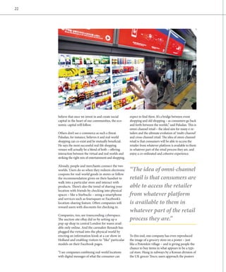 22




     believe that once we invest in and create social        expect to find there. It’s a bridge between event
     capital in the heart of our communities, the eco-       shopping and old shopping – as consumers go back
     nomic capital will follow.                              and forth between the worlds,” said Paludan. This is
                                                             omni-channel retail – the ideal aim for many e-re-
     Others don’t see e-commerce as such a threat.           tailers and the ultimate evolution of ‘multi-channel’
     Paludan, for instance, believes it and real-world       and cross-channel retail. The idea of omni-channel
     shopping can co-exist and be mutually beneficial.       retail is that consumers will be able to access the
     He says the most successful real-life shopping          retailer from whatever platform is available to them
     venues will actually be a blend of both – offering      in whatever part of the retail process they are, and
     interaction between the virtual and real worlds and     enjoy a co-ordinated and cohesive experience.
     striking the right mix of entertainment and shopping.

     Already, people and merchants connect the two
     worlds. Users do so when they redeem electronic         “The idea of omni-channel
     coupons for real-world goods in stores or follow
     the recommendation given on their handset to            retail is that consumers are
     walk into a particular store and interact with
     products. There’s also the trend of sharing your        able to access the retailer
     location with friends by checking into physical
     spaces – like a Starbucks – using a smartphone          from whatever platform
     and services such as foursquare or Facebook’s
     location-sharing feature. Often companies will          is available to them in
     reward users with discounts for checking in.
                                                             whatever part of the retail
     Companies, too, are transcending cyberspace.
     The auction site eBay did so by setting up a            process they are.”
     pop-up shop in central London for wares avail-
     able only online. And the carmaker Renault has
     plugged the virtual into the physical world by
     erecting an information kiosk at a car show in          To this end, one company has even reproduced
     Holland and enabling visitors to “like” particular      the image of a grocery store on a poster – just
     models on their Facebook pages.                         like a Potemkin village – and is giving people the
                                                             chance to buy items in what appears to be a typi-
     “I see companies combining real-world locations         cal store. Hung in subways by a Korean division of
     with digital messages of what the consumer can          the UK grocer Tesco, users approach the posters
 