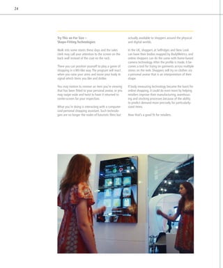 24




     Try This on For Size –                                 actually available to shoppers around the physical
     Shape-Fitting Technologies                             and digital worlds.

     Walk into some stores these days and the sales         In the UK, shoppers at Selfridges and New Look
     clerk may call your attention to the screen on the     can have their bodies mapped by BodyMetrics, and
     back wall instead of the coat on the rack.             online shoppers can do the same with home-based
                                                            camera technology. After the profile is made, it be-
     There you can position yourself to play a game of      comes a tool for trying on garments across multiple
     shopping in a Wii-like way. The program will react     stores on the web. Shoppers will try on clothes via
     when you raise your arms and move your body to         a personal avatar that is an interpretation of their
     signal which items you like and dislike.               shape.

     You may motion to remove an item you’re viewing        If body measuring technology became the basis for
     that has been fitted to your personal avatar, or you   online shopping, it could do even more by helping
     may swipe wide and twist to have it returned to        retailers improve their manufacturing, warehous-
     center-screen for your inspection.                     ing and stocking processes because of the ability
                                                            to predict demand more precisely for particularly-
     What you’re doing is interacting with a computer-      sized items.
     ized personal shopping assistant. Such technolo-
     gies are no longer the realm of futuristic films but   Now that’s a good fit for retailers.
 