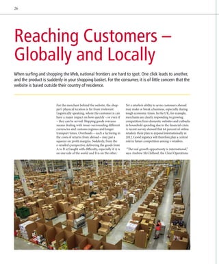 26




Reaching Customers –
Globally and Locally
When surfing and shopping the Web, national frontiers are hard to spot. One click leads to another,
and the product is suddenly in your shopping basket. For the consumer, it is of little concern that the
website is based outside their country of residence.



                        For the merchant behind the website, the shop-          Yet a retailer’s ability to serve customers abroad
                        per’s physical location is far from irrelevant.         may make or break a business, especially during
                        L
                        ­ ogistically speaking, where the customer is can       tough economic times. In the UK, for example,
                        have a major impact on how quickly – or even if         merchants are clearly responding to growing
                        – they can be served. Shipping goods overseas           competition from domestic websites and cutbacks
                        means dealing with issues surrounding different         in household spending due to the financial crisis:
                        currencies and customs regimes and longer               A recent survey showed that 64 percent of online
                        transport times. Overheads – such a factoring in        retailers there plan to expand internationally in
                        the costs of returns from abroad – may put a            2012. Good logistics will therefore play a central
                        squeeze on profit margins. Suddenly, from the           role in future competition among e-retailers.
                        e
                        ­ -retailer’s perspective, delivering the goods from
                        A to B is fraught with difficulty, especially if A is    “The real growth opportunity is international,”
                        on one side of the world and B is on the other.         says Andrew McClelland, the Chief Operations
 
