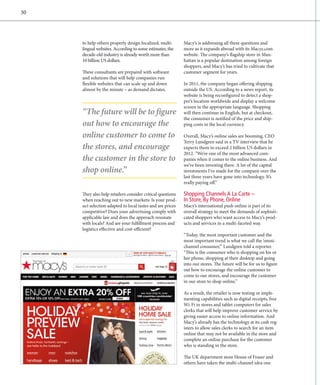 30




     to help others properly design localized, multi­       Macy’s is addressing all these questions and
     lingual websites. According to some estimates, the     more as it expands abroad with its Macys.com
     decade-old industry is already worth more than         website. The company’s flagship store in Man-
     10 billion US dollars.                                 hattan is a popular destination among foreign
                                                            shoppers, and Macy’s has tried to cultivate that
     These consultants are prepared with software           customer segment for years.
     and solutions that will help companies run
     fl
     ­ exible websites that can scale up and down           In 2011, the company began offering shipping
     a
     ­ lmost by the minute – as demand dictates.            outside the US. According to a news report, its
                                                            website is being reconfigured to detect a shop-
                                                            per’s location worldwide and display a welcome
                                                            screen in the appropriate language. Shopping
     “The future will be to figure                          will then continue in English, but at checkout,
                                                            the consumer is notified of the price and ship-
     out how to encourage the                               ping costs in the local currency.

     online customer to come to                             Overall, Macy’s online sales are booming. CEO
                                                            Terry Lundgren said in a TV interview that he
     the stores, and encourage                              expects them to exceed 2 billion US dollars in
                                                            2012. “We’re one of the most advanced com­
     the customer in the store to                           panies when it comes to the online business. And
                                                            we’ve been investing there. A lot of the capital
     shop online.”                                          investments I’ve made for the company over the
                                                            last three years have gone into technology. It’s
                                                            r
                                                            ­ eally paying off.”

     They also help retailers consider critical questions   Shopping Channels A La Carte –
     when reaching out to new markets: Is your prod-        In Store, By Phone, Online
     uct selection adapted to local tastes and are prices   Macy’s international push online is part of its
     competitive? Does your advertising comply with         overall strategy to meet the demands of sophisti-
     applicable law and does the approach resonate          cated shoppers who want access to Macy’s prod-
     with locals? And are your fulfillment process and      ucts and services in a multi-faceted way.
     logistics effective and cost-efficient?
                                                            “Today, the most important customer and the
                                                            most important trend is what we call the ‘omni-
                                                            channel consumer,’” Lundgren told a reporter.
                                                            “This is the consumer who is shopping on his or
                                                            her phone, shopping at their desktop and going
                                                            into our stores. The future will be for us to figure
                                                            out how to encourage the online customer to
                                                            come to our stores, and encourage the customer
                                                            in our store to shop online.”

                                                            As a result, the retailer is now testing or imple-
                                                            menting capabilities such as digital receipts, free
                                                            Wi-Fi in stores and tablet computers for sales
                                                            clerks that will help improve customer service by
                                                            giving easier access to online information. And
                                                            Macy’s already has the technology at its cash reg-
                                                            isters to allow sales clerks to search for an item
                                                            online that may not be available in the store and
                                                            complete an online purchase for the customer
                                                            who is standing in the store.

                                                            The UK department store House of Fraser and
                                                            others have taken the multi-channel idea one
 