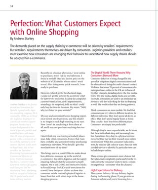 34




Perfection: What Customers Expect
with Online Shopping
By Andrew Starkey

The demands placed on the supply chain by e-commerce will be driven by retailers’ requirements.
But retailers’ requirements themselves are driven by consumers. Logistics providers and retailers
must examine how consumers are changing their behavior to understand how supply chains should
be adapted for e-commerce.



                                   Recently on a Sunday afternoon, I went online       The Digital World: Three Reasons Why
                                   to purchase a towel rail for my bathroom. I         Consumers Demand More
                                   found a model I liked at a decent price on the      Consumer behavior is being changed by the
                                   website of a UK retailer whose name I won’t         spread of ubiquitous digital communications and
                                   reveal. After doing some quick research, I was      the alternatives it brings for multi-channel contact.
                                   ready to purchase.                                  We know that some 70 percent of consumers who
                                                                                       make purchases online in the UK are influenced
                                   However, when I got to the checkout stage,          by other channels, including above-the-line media,
                                   I could not get the web site to accept my order     below-the-line media, digital media and so forth.
                                   for delivery to my home. I called the company’s     Secondly, consumers are used to an immediate ex-
                                   customer service line, and a representative,        perience, and they’re looking for that in shopping
Andrew Starkey is the found-       sounding a bit surprised, told me that I could      as well. The result is that they are losing patience.
er and lead consultant for         only buy the item in the store. My retort: “Well,
Spiral4, a postal and e-logis-     why is it listed on your website?”                  Third, consumers are more mobile. We find that
tics consulting company. He is                                                         consumers are very often in different locations for
retained by IMRG as its Head       My easy and convenient home shopping experi-        different deliveries. They don’t spend all day in an
of e-Logistics, leading its re-    ence turned into frustration, and this retailer     office. They don’t spend regular hours at home.
search and member support          is no longer in such high standing in my eyes.      They conduct their lives from different places.
program. Starkey has a             Now I won’t be purchasing it from them at           Consumers are simply less predictable.
unique background in the           all; and I may not purchase anything else ever
world of parcels, packets and      again.                                              Although they’re more unpredictable, we do know
postal logistics, with more                                                            that these individuals shop and increasingly on-
than 30 years of experience        I don’t think my reaction is particularly draco-    line. Sometimes they shop in a physical environ-
gained in the commercial sec-      nian. Like other consumers, I know that I can       ment, but they may do their research in an online
tor and the regulatory envir­      have a reliable and consistent online purchasing    environment. When this consumer walks into a
onment. He held senior posts       experience elsewhere. Why should I give this        store, he may use QR codes or scan a barcode with
at Royal Mail, and he has          merchant more of my time?                           a mobile device to identify if a particular item can
served as an Executive                                                                 be had cheaper online.
Director of Postcomm and the       This brings me to a point I’d like to make about
Commercial Director of             how deliveries measure up in the world of           These options give consumers more choices, but
Jersey Post International.         e
                                   ­ -commerce: Too often, logistics and the supply    they also create complexity, particularly for the re-
Starkey is a member of the         chain lag behind what the consumer actually         tailer, since the consumer wants to have a consist-
Chartered Institute of Logistics   expects. We at the IMRG, the Interactive Media      ent experience – no matter what the channel.
and Transport and the              in Retail Group, the UK’s trade association for
Institute of Direct Marketing      e-retail, have four years of data to show that      High Expectations for Delivery
and is a recognized expert on      consumer satisfaction with physical logistics is    Then comes delivery. We say delivery begins
the UK postal and e-retail         lower than that with other steps in the home-       during the browsing phase. If you go onto an
home-delivery markets.             shopping process.                                   Amazon website and you’re browsing for a
 