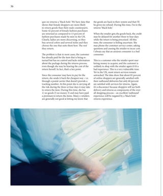 36




     quo on returns a ‘black hole.’ We have data that     the goods are back in their system and that I’ll
     shows that female shoppers are more likely           be given my refund. During this time, I’m in the
     to return goods than their male counterparts.        returns ‘black hole.’
     Some 42 percent of female fashion purchases
     are returned as compared to 13 percent of            When the retailer gets the goods back, the credit
     f
     ­ ashion purchases made by men in the UK.            may be delayed for another three to four days
     Clearly, ladies are more discerning, so they         while the return is being processed. All this
     buy several colors and several styles and they       time, the consumer is feeling uncertain. She
     choose the one that suits them best. The rest        may phone the customer service center, asking
     they return.                                         questions and causing the retailer to incur cost.
                                                          I always say that an anxious consumer is a bad
     The problem is that in most cases, the customer      consumer.
     has already paid for the item that is being re-
     turned but has no control and lacks information      This is a customer who the retailer spent mar-
     about the package during the returns process,        keting money to acquire; and the customer is
     even though she may be bearing the cost of the       unlikely to shop with the retailer again if it’s a
     return herself. In fact, that’s a key point.         bad experience. This is a very vulnerable time.
                                                          Yet in the UK, most return services remain
     Since the consumer may have to pay for the           untracked. The data show that about 85 percent
     return, she sends it back the cheapest way – i.e.    of online shoppers are generally satisfied with
     through a postal carrier that doesn’t provide a      their outbound deliveries but only 60 percent
     tracking number. At this point she is carrying all   are satisfied with services for returns. Again,
     the risk during the three or four days it may take   it’s a disconnect because shoppers will see both
     to return the item. During this time, she has        d
                                                          ­ elivery and returns as components of the over-
     1) no goods 2) no money 3) and may have paid         all shopping process – an excellent ‘outbound’
     a premium to return the items. Many e-retailers      experience will be negated by a ‘black hole’
     are generally not good at letting me know that       returns experience.
 