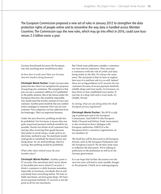 InsightOn: The Expert View – Christoph Wenk-Fischer 51




The European Commission proposed a new set of rules in January 2012 to strengthen the data
protection rights of people online and to streamline the way data is handled across Member
Countries. The Commission says the new rules, which may go into effect in 2016, could save busi-
nesses 2.3 billion euros a year.




German benchmark becomes the European                But I think some politicians consider e-commerce
one, but anything more would harm sales.             too new and too unknown. They associate
                                                     e
                                                     ­ -commerce with the risk of credit card data
So how does it work now? How are German              being stolen or the like. It’s always the same
internet retailers doing business?                   story. The real point is that we have to explain
                                                     how easy it is and how safe it is as well. Indeed
Christoph Wenk-Fischer: Under German data            there are no big problems in IT security for our
protection law, there’s an exemption for purposes    customers because of secure payment methods,
of acquiring new customers. The exemption is that    reliable shops and trust marks. In Germany, we
you can use a customer’s address if it’s published   have three or four established trust marks. If
in the public domain. But in the future under the    you buy in a shop with such a trust mark, it’s
European directive, this would be impossible.        reliable. Period.
You would need the written consent of every new
customer. Another point would be that you couldn’t   In closing, what are you doing about the draft
send a catalogue to someone if he’s not yet your     European privacy legislation?
customer. Now companies can buy addresses from
list brokerages. That’s an important business.       Christoph Wenk-Fischer: The BVH is talk-
                                                     ing to politicians and to the European
Under the new directive, profiling would also        Commission. And EMOTA (the European
be prohibited. For Germany, it means that one        Multi-Channel and Online Trade Association)
quite important payment method would be im-          is also involved in direct dialogue with
possible. Nearly two thirds of all customers buy     European authorities. EMOTA is the
and pay after receiving their goods because          European-level e-commerce organization we
they prefer to avoid using a credit card or an       are members of.
electronic method to pay. No merchant would
send goods to somebody he doesn’t know any-          The draft law will be discussed in all European
thing about. So, we need profiling, which is         forums, such as the European Parliament and
scoring. But profiling would be prohibited.          the European Council. We do have some ways
                                                     to influence the discussion. We’re talking to
What other data-related issues do your               politicians in the parliament as well as to the
members face?                                        German government.

Christoph Wenk-Fischer: Another point is             It is our hope that further discussion over the
IT security. Our merchants don’t worry about         next two years will lead to some sensible changes
it, but politicians worry about IT security. I       in the proposal. I think we’re making progress.
think e-commerce is daily business nowadays.
Especially in Germany, everybody does it and
everybody buys everything online. We have re-
liable merchants, we have great shops. We have
secure payment methods. IT security is not the
point at all for our merchants.
 