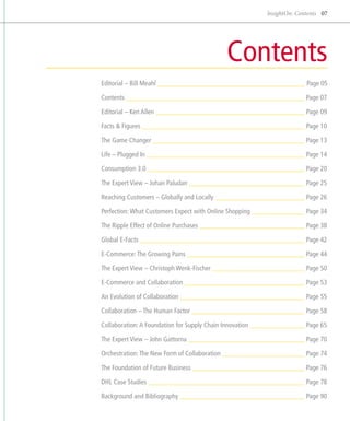 InsightOn: Contents 07




                                                 Contents
Editorial – Bill Meahl 	                                                  Page 05

Contents 	                                                                Page 07

Editorial – Ken Allen 	                                                   Page 09

Facts & Figures 	 Page 10

The Game Changer 	 Page 13

Life – Plugged In 	                                                       Page 14

Consumption 3.0 	                                                         Page 20

The Expert View – Johan Paludan 	                                         Page 25

Reaching Customers – Globally and Locally 	                               Page 26

Perfection: What Customers Expect with Online Shopping 	                  Page 34

The Ripple Effect of Online Purchases 	                                   Page 38

Global E-Facts 	                                                          Page 42

E-Commerce: The Growing Pains 	                                           Page 44

The Expert View – Christoph Wenk-Fischer 	                                Page 50

E-Commerce and Collaboration 	                                            Page 53

An Evolution of Collaboration 	                                           Page 55

Collaboration – The Human Factor 	                                        Page 58

Collaboration: A Foundation for Supply Chain Innovation 	                 Page 65

The Expert View – John Gattorna 	                                         Page 70

Orchestration: The New Form of Collaboration 	                            Page 74

The Foundation of Future Business 	                                       Page 76

DHL Case Studies 	                                                        Page 78

Background and Bibliography 	                                             Page 90
 