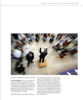 InsightOn: Orchestration: The New Form of Collaboration 75




What makes supply chain orchestration possible?     among multiple partners of the supply chain
                                                    and use that coordination as a source of value
N. Viswanadham: Over time, the difference           and competitive advantage. As competition
between an ordinary supply chain and an e-          shifts from head-to-head competition between
supply chain have disappeared. In other words,      firms to competition between supply chains,
every supply chain is an electronic supply chain.   competitive success will depend increasingly on
The transition has happened because of the de-      the ability to coordinate and integrate the pro-
velopment of the internet and the ease of ex-       duction activities at geographically dispersed
changing information. The result is what is of-     and organizationally distinct locations. The new
ten called supply chain visibility.                 supply chain structures that are emerging will
                                                    play a fundamentally important role in the fu-
With that visibility, it’s possible to coordinate   ture of businesses.
 