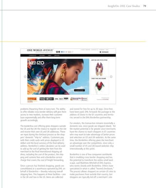InsightOn: DHL Case Studies   79




problems thwarting them at every turn. The ability       and stored for free for up to 30 days. Once fees
to offer reliable cross-border delivery will give them   have been paid, DHL forwards the package to the
access to new markets, increase their customer           address of choice in the 61 countries and territo-
base exponentially and offer them long-term              ries served in the DHL-Borderlinx partnership.
growth accordingly.
                                                         For vendors, the transaction remains essentially a
The borderlinx.com offering gives shoppers outside       domestic one, since goods are shipped inland. Yet
the US and the UK the chance to register on the site     the market potential is far greater since merchants
and receive their own US and UK addresses. These         have the chance to reach shoppers in 61 countries
are input during the checkout process as the shop-       who may want to take advantage of better prices
pers’ domestic “ship-to” address. Customers pay          and selection on US and UK websites. At the same
with their credit cards with prices displayed in US      time, the Borderlinx offering gives the merchant
dollars and the local currency of the final delivery     an advantage over the competition, since only a
address. Borderlinx’s online calculator can be used      small number of US and UK-based websites ship
to add up the cost of getting the item from the          internationally at this point.
merchant to the final international shipping ad-
dress, including the cost of the product, the ship-      Borderlinx is one of few companies worldwide
ping and customs fees and a Borderlinx service           that is enabling cross-border shopping and has
charge that covers the cost of freight forwarding.       the potential to transform the online retail land-
                                                         scape, said Matthew Mitchell of DHL Express,
Once a person has finished shopping, goods are           who works closely with Borderlinx. Others have
consolidated at a warehouse operated by DHL on           specialized in what is called “hosted checkouts.”
behalf of Borderlinx – thereby reducing overall          The process allows shoppers on certain US sites to
shipping fees. This happens at three facilities – one    make purchases from outside that country, but
in the UK and two in the US. Items are collected         shoppers are typically led off a merchant’s site
 
