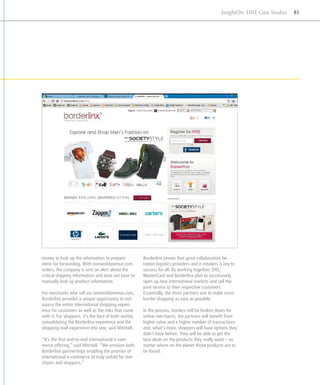 InsightOn: DHL Case Studies   81




money to look up the information to prepare            Borderlinx proves that good collaboration be­
items for forwarding. With oneworldavenue.com          tween logistics providers and e-retailers is key to
orders, the company is sent an alert about the         success for all. By working together, DHL,
critical shipping information and does not have to     MasterCard and Borderlinx plan to successive­y l
manually look up product information.                  open up new international markets and sell the
                                                       joint service to their respective customers.
For merchants who sell via oneworldavenue.com,         Essentially, the three partners aim to make cross-
Borderlinx provides a unique opportunity to out-       border shopping as easy as possible.
source the entire international shopping experi-
ence for customers as well as the risks that come      In the process, borders will be broken down for
with it. For shoppers, it’s the best of both worlds,   online merchants, the partners will benefit from
consolidating the Borderlinx experience and the        higher value and a higher number of transactions
shopping mall experience into one, said Mitchell.      and, what’s more, shoppers will have options they
                                                       didn’t have before. They will be able to get the
“It’s the first end-to-end international e-com-        best deals on the products they really want – no
merce offering,” said Mitchell. “We envision both      matter where on the plan­ t those products are to
                                                                                 e
Borderlinx partnerships enabling the promise of        be found.
international e-commerce to truly unfold for mer-
chants and shoppers.”
 