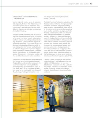 InsightOn: DHL Case Studies 85




5. Packstation: Convenient 24/7 Parcel                euro cheaper than processing the shipment
   ­Services by DHL                                    through a DHL shop.

Seeking to provide a better access for customers       The idea of launching Packstation evolved out of a
to their parcels, Deutsche Post DHL developed the      changing customer behavior. Having more single
Packstation system. Since its inception in 2002,       households in Germany and people travelling
it has offered a wide selection of services, from      b
                                                       ­ igger distances to work each day, it was difficult
d
­ elivering shipments to picking up parcels around     for the couriers to deliver parcels during working
the clock and franking.                                hours. Another point is the development of online
                                                       shopping. Since shopping habits have changed
For parcel services, customers have the choice to      due to the significant increase of e-commerce
have their shipments delivered to the Packstation,     p
                                                       ­ roviders, shoppers are able to purchase items
so the parcel is no longer brought to the custom-      round-the-clock on the internet. Having a flexible
er’s home address but can be picked up individu-       and time-independent delivery of the parcels fits
ally. The process is easy: Customers register on       better with the customers expectations: They want
the internet and receive a Packstation access card.    to receive their parcels as fast as possible and
Whenever ordering a parcel they can decide to          c
                                                       ­ ircumvent the inconvenience of being at work
have it shipped to their home or to a Packstation      when the parcel arrives. Having access to a
for collection. If a parcel is meant to be shipped     Packstation, customers can easily pick up their
to the home address but the recipient is not there,    parcel after work or make a shipment outside re-
the DHL courier knows, via the ­ canning device,
                                  s                    strictive working hours. Stamps are available at
whether the customer is a Packstation member and       the Packstation and the parcel can be left in one
if so can deliver the shipment to the nearest one.     of the boxes where it will be picked up by DP DHL.

Once a parcel has been deposited at the Packstation    Currently 2 million customers all over Germany
the customer gets a text message and/or email.         can access around 2,500 Packstations. Starting
The parcel then can be picked up easily using the      in 2002 with 56 boxes, there are now over
customer’s card all over Germany. Dedicated            200,000 boxes available in more than 1,600 cities
s
­ ervice is provided by a modern touch screen, a       and counties. The service has been rolled out in a
card reader device for the customer’s card and a       number of countries to date, such as Austria,
card reader for the credit card to frank the parcel.   Lithuania, Russia, Denmark, Luxemburg, Turkey
The advantage: Franking at Packstation is one          and Dubai.
 