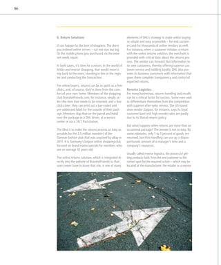 86




     6. Return Solutions                                     elements of DHL’s strategy to make online buying
                                                              as simple and easy as possible – for end custom-
     It can happen to the best of shoppers: The dress         ers and for thousands of online vendors as well.
     you ordered online arrives – cut one size too big.       For instance, when a customer initiates a return
     Or the mobile phone you purchased via the inter-         with the online returns solution, the merchant is
     net needs repair.                                        provided with critical data about the returns pro-
                                                              cess. The vendor can forward that information to
     In both cases, it’s time for a return. In the world of   its own customers, thereby offering superior cus-
     bricks-and-mortar shopping, that would mean a            tomer service and building loyalty. DHL also pro-
     trip back to the store, standing in line at the regis-   vides its business customers with information that
     ter and conducting the transaction.                      gives them complete transparency and control of
                                                              expected returns.
     For online buyers, returns can be as quick as a few
     clicks, and, of course, they’re done from the com-       Reverse Logistics
     fort of your own home. Members of the shopping           For many businesses, returns handling and recalls
     club Brands4Friends.com, for instance, simply se-        can be a critical factor for success. Some even seek
     lect the item that needs to be returned, and a few       to differentiate themselves from the competition
     clicks later, they can print out a bar-coded and         with superior after-sales service. The US-based
     pre-addressed label for the outside of their pack-       shoe vendor Zappos, for instance, says its loyal
     age. Members slap that on the parcel and hand            customer base and high reorder rates are partly
     over the package to a DHL driver, at a service           due to its liberal returns policy.
     center or via a 24/7 Packstation.
                                                              But what happens when returns are more than an
     The idea is to make the returns process as easy as       occasional package? The answer is not so easy. By
     possible for the 3.5 million members of the              some estimates, only 1 to 5 percent of goods are
     German fashion club that was acquired by eBay in         returned, but their handling can use up a dispro-
     2011. It is Germany’s largest online shopping club       portionate amount of a manager’s time and a
     focused on brand-name specials for members who           company’s resources.
     are on average 32 years old.
                                                              Usually called reverse logistics, the process of get-
     The online returns solution, which is integrated di-     ting products back from the end customer to the
     rectly into the website of Brands4Friends so that        correct spot for the required action – which may be
     users never have to leave that site, is one of many      located at the manufacturer, the retailer or a service
 