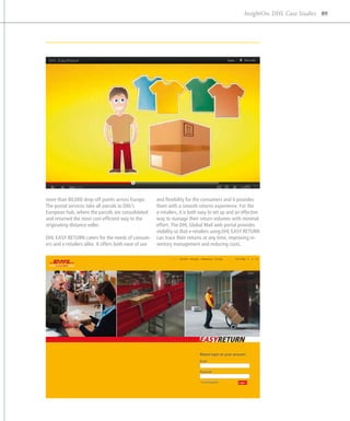 InsightOn: DHL Case Studies 89




more than 80,000 drop-off points across Europe.         and flexibility for the consumers and it provides
The postal services take all parcels to DHL’s           them with a smooth returns experience. For the
European hub, where the parcels are consolidated        e
                                                        ­ -retailers, it is both easy to set up and an effective
and returned the most cost-efficient way to the         way to manage their return volumes with minimal
originating distance seller.                            effort. The DHL Global Mail web portal provides
                                                        visibility so that e-retailers using DHL EASY RETURN
DHL EASY RETURN caters for the needs of consum-         can trace their returns at any time, improving in-
ers and e-retailers alike. It offers both ease of use   ventory management and reducing costs.
 
