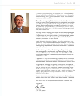 InsightOn: Editorial – Ken Allen 09




E-commerce revenues worldwide are expected to reach 1 trillion US dollars
this year. By 2015, the world will have 3.7 billion internet users. Already, the
number of internet users in Asia is double that of Europe, even though pen-
etration rates in Asia are still low.

The numbers are staggering. And, as e-commerce flourishes, they are only set
to rise. For retailers with an online offer, then, the international opportunities
are both hugely exciting and there for the taking. The phenomenon of online
shopping (and it is a phenomenon, touching everyone wherever they are in
the world) allows enterprise the chance to break into new markets – particu-
larly lucrative developing ones. It also allows them to build a prosperous and
truly global customer base.

There is, of course, a ‘however’ – and it’s this. Successful product shipment is
going to become more critical than ever for retailers who want a slice of the
e-commerce pie. You might have developed a truly groundbreaking product,
but if you can’t transfer it easily from your website into the hands of your
customers, your business will never succeed.

Studies have shown that effective logistics – particularly in the retail e-com-
merce sector – are a competitive differentiator for merchants. If you can offer
the items that people want or need and ship them more efficiently than your
competitors, you offer something of real value. Your business is duly marked
as a cut above the rest.

For those who recognize this, online is a real growth opportunity, a point
made in the first half of this InsightOn: report which explores the trends,
prospects and challenges of e-commerce. The second half of the report looks
at collaboration as a means to tackle some of the more taxing problems and
complexities of e-retail.

Collaboration is a word we know well at DHL. We believe in close collabor­ tion
                                                                             a
with businesses in order to drive sustainability initiatives, reduce costs and
implement the best, most efficient integrated solutions for their individual needs.

Of course, we are well known for providing critical services that enable the
vast flow of goods around the world, and for our ability to move high volumes
from one corner of the world to another on time and within budget. But we
also do far more to support our customers who run businesses online. For
example, we provide software products that make it easy for merchants to ship
and track their packages and manage their returns – a facet of e-commerce
highlighted in this report.

Whatever viewpoint you are reading from, e-commerce isn’t a subject any of us can
choose to ignore. Online retail, with all its multi-faceted challenges, is here to stay.

With that, I’ll leave you to explore our latest InsightOn:. Enjoy your read.

Best regards,



Ken Allen
CEO, DHL Express
 