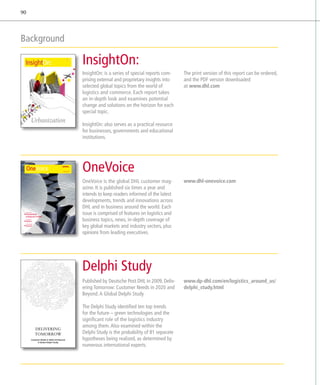 90



Background

                                                               InsightOn:
                                                               InsightOn: is a series of special reports com­    The print version of this report can be ordered,
                                                               prising external and proprietary insights into    and the PDF version downloaded
                                                               selected global topics from the world of          at www.dhl.com
                                                               logistics and commerce. Each report takes
                                                               an in-depth look and examines potential
                                                               change and solutions on the horizon for each
                                                               special topic.

                                                               InsightOn: also serves as a practical resource
                                                               for businesses, governments and educational
                                                               institutions.




     The Magazine for DHL Customers           ISSUE 3 | 2011   OneVoice
                                                               OneVoice is the global DHL customer mag-          www.dhl-onevoice.com
                                                               azine. It is published six times a year and
                                                               intends to keep readers informed of the latest
                                                               developments, trends and innovations across
                                                               DHL and in business around the world. Each
 INDUSTRY FOCUS:

 ENGINEERING
  MANUFACTURING
                                                               issue is comprised of features on logistics and
 COUNTRY FOCUS:

 AFRICA                                                        business topics, news, in-depth coverage of
                                                               key global markets and industry sectors, plus
 THE EXECUTIVE VIEW:

 DIAGEO


                                                               opinions from leading executives.




                                                               Delphi Study
                                                               Published by Deutsche Post DHL in 2009, Deliv-    www.dp-dhl.com/en/logistics_around_us/
                                                               ering Tomorrow: Customer Needs in 2020 and        delphi_study.html
                                                               Beyond. A Global Delphi Study

                                                               The Delphi Study identified ten top trends
                                                               for the future – green technologies and the
                                                               ­significant role of the logistics industry
                                                                among them. Also examined within the
                       DELIVERING
                       TOMORROW                                 Delphi Study is the probability of 81 separate
               Customer Needs in 2020 and Beyond                h
                                                                ­ ypotheses being realized, as determined by
                     A Global Delphi Study
                                                                numerous international experts.
 