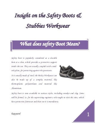 Eapparel
1
Insight on the Safety Boots &
Stubbies Workwear
Safety boot is popularly considered as a durable
boot or a shoe, which provides a protective support
inside the toe. They are usually coupled with a mid-
sole plate, for protecting against the punctures.
It is usually made of steel; the Bisley Workwear can
also be made up of a complex material, like
thermoplastic polyurethane and material like
Aluminium.
Safety boot is now available in various styles, including sneaker and clog. Some
will be formal, i.e. for the supervising engineers, who ought to visit the sites, which
have protective footwear and that too it is mandatory.
What does safety Boot Mean?
 