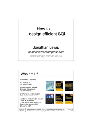 How to …
                 .. design efficient SQL


                             Jonathan Lewis
                  jonathanlewis.wordpress.com
                    www.jlcomp.demon.co.uk




    Who am I ?
  Independent Consultant.

  27+ years in IT
  23+ using Oracle

  Strategy, Design, Review,
  Briefings, Educational,
  Trouble-shooting

  jonathanlewis.wordpress.com
  www.jlcomp.demon.co.uk

  Member of the Oak Table Network
  Oracle ACE Director
  Oracle author of the year 2006
  Select Editor’s choice 2007
  O1 visa for USA

Jonathan Lewis   Many slides have a foot-note. This is a brief summary of the comments that I      Efficient SQL
© 2006 - 2011    should have made whilst displaying the slide, and is there for later reference.            2 / 32




                                                                                                                     1
 